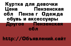 Куртка для девочки  › Цена ­ 600 - Пензенская обл., Пенза г. Одежда, обувь и аксессуары » Другое   . Пензенская обл.